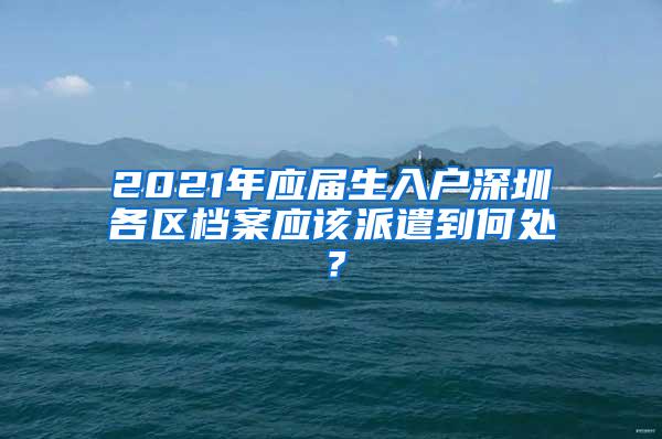 2021年应届生入户深圳各区档案应该派遣到何处？