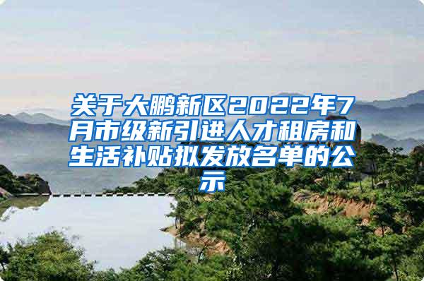 关于大鹏新区2022年7月市级新引进人才租房和生活补贴拟发放名单的公示