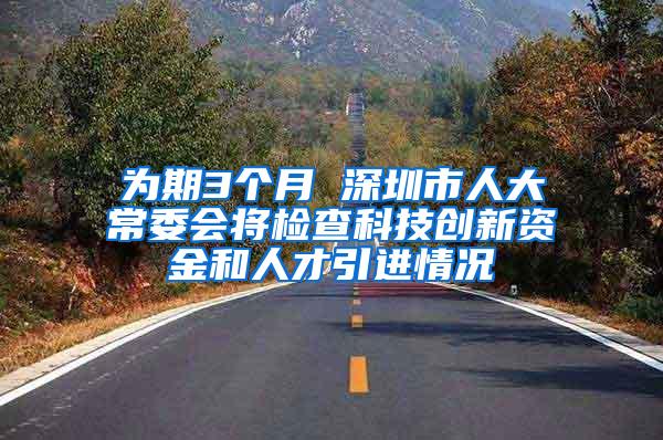 为期3个月 深圳市人大常委会将检查科技创新资金和人才引进情况