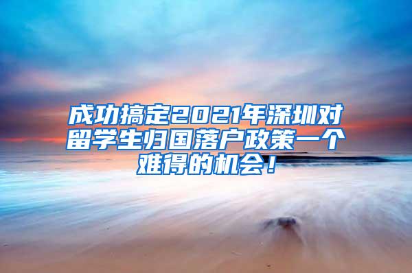 成功搞定2021年深圳对留学生归国落户政策一个难得的机会！