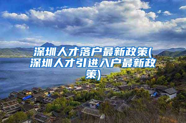 深圳人才落户最新政策(深圳人才引进入户最新政策)