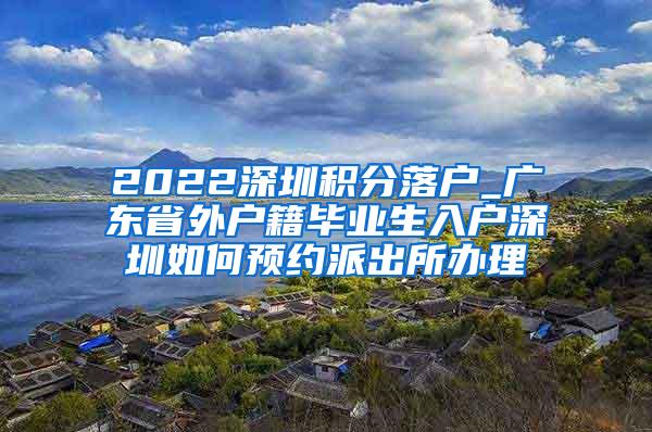 2022深圳积分落户_广东省外户籍毕业生入户深圳如何预约派出所办理