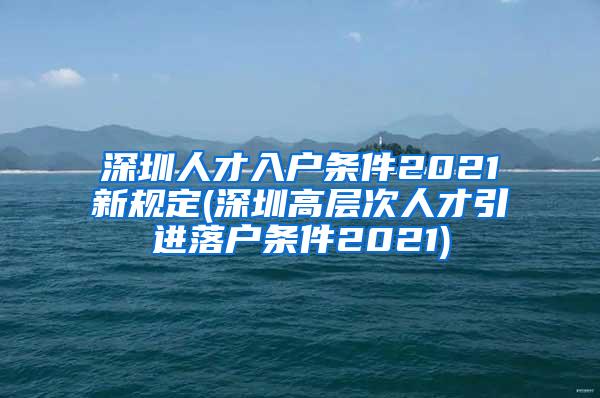 深圳人才入户条件2021新规定(深圳高层次人才引进落户条件2021)