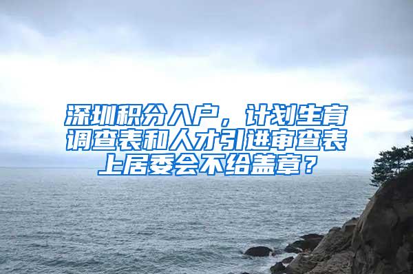 深圳积分入户，计划生育调查表和人才引进审查表上居委会不给盖章？