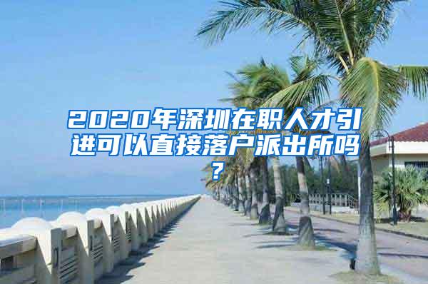 2020年深圳在职人才引进可以直接落户派出所吗？