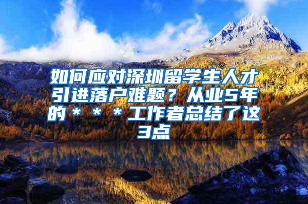 如何应对深圳留学生人才引进落户难题？从业5年的＊＊＊工作者总结了这3点