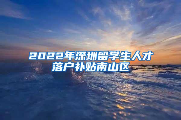 2022年深圳留学生人才落户补贴南山区