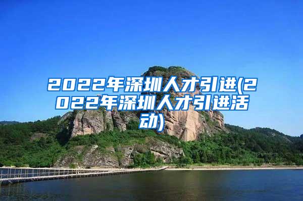 2022年深圳人才引进(2022年深圳人才引进活动)