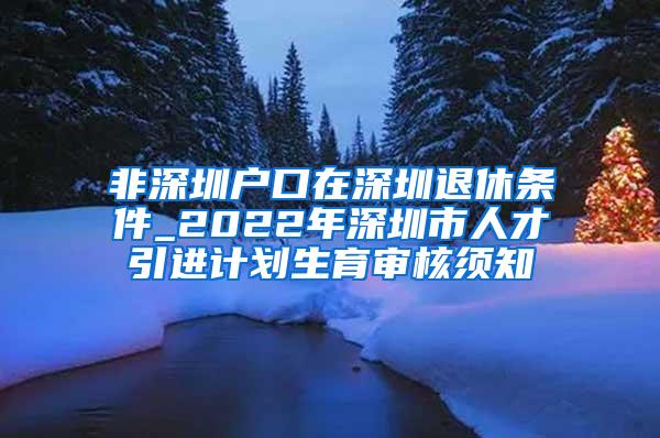 非深圳户口在深圳退休条件_2022年深圳市人才引进计划生育审核须知