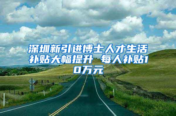 深圳新引进博士人才生活补贴大幅提升 每人补贴10万元