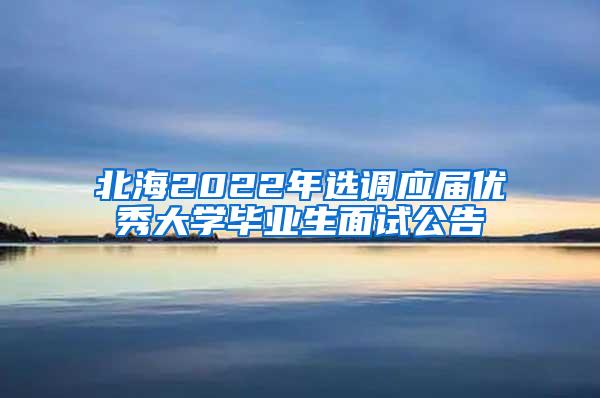 北海2022年选调应届优秀大学毕业生面试公告