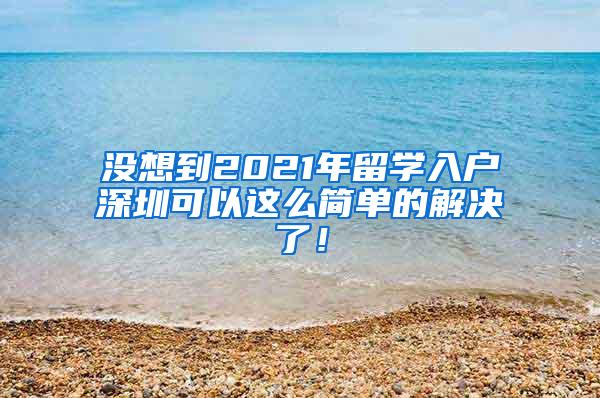 没想到2021年留学入户深圳可以这么简单的解决了！