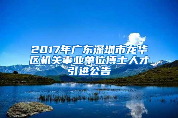 2017年广东深圳市龙华区机关事业单位博士人才引进公告