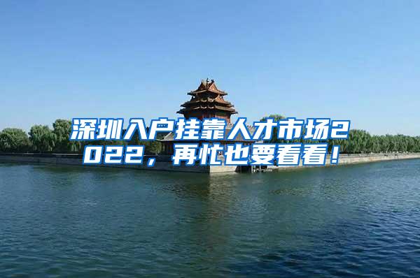 深圳入户挂靠人才市场2022，再忙也要看看！