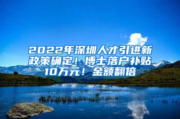 2022年深圳人才引进新政策确定！博士落户补贴10万元！金额翻倍