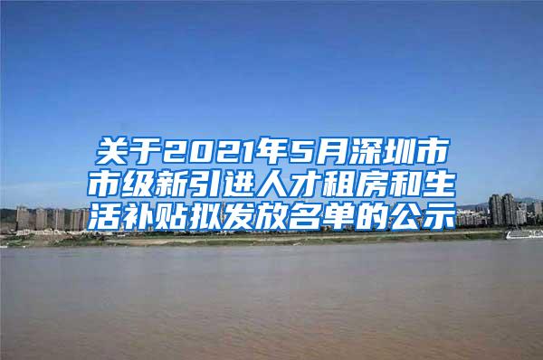 关于2021年5月深圳市市级新引进人才租房和生活补贴拟发放名单的公示