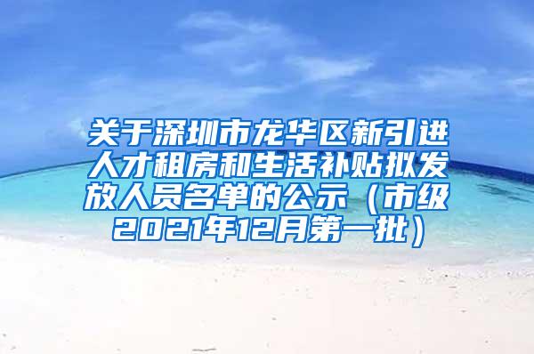 关于深圳市龙华区新引进人才租房和生活补贴拟发放人员名单的公示（市级2021年12月第一批）