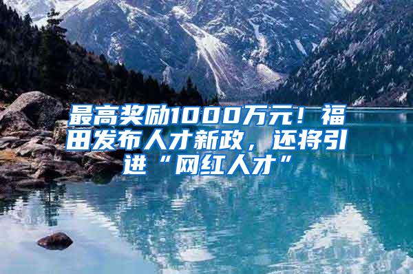 最高奖励1000万元！福田发布人才新政，还将引进“网红人才”