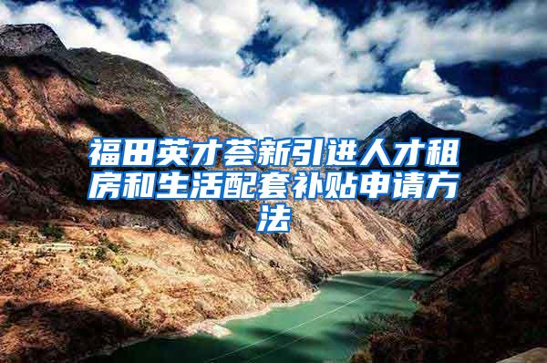 福田英才荟新引进人才租房和生活配套补贴申请方法