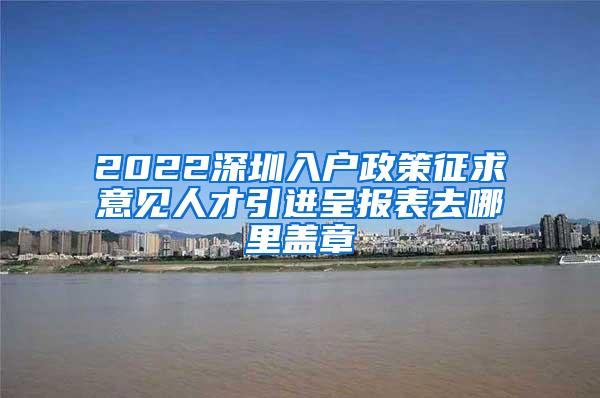 2022深圳入户政策征求意见人才引进呈报表去哪里盖章