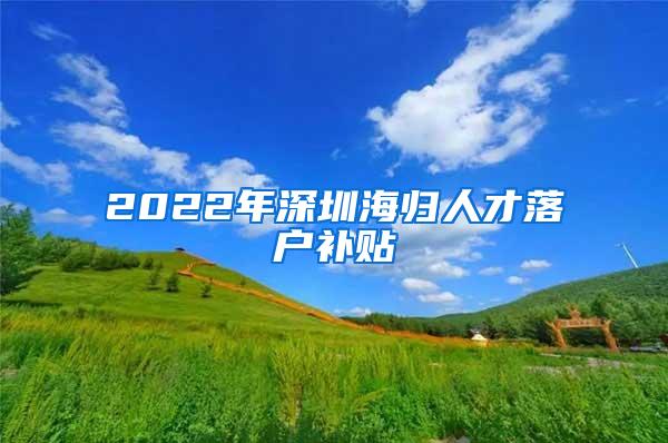 2022年深圳海归人才落户补贴