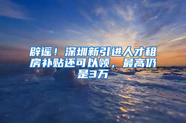 辟谣！深圳新引进人才租房补贴还可以领，最高仍是3万