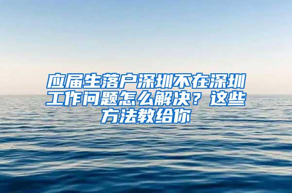 应届生落户深圳不在深圳工作问题怎么解决？这些方法教给你