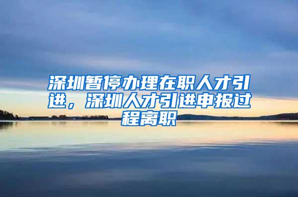 深圳暂停办理在职人才引进，深圳人才引进申报过程离职