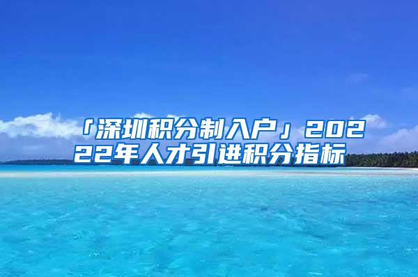 「深圳积分制入户」20222年人才引进积分指标