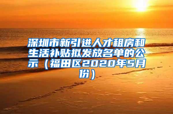 深圳市新引进人才租房和生活补贴拟发放名单的公示（福田区2020年5月份）