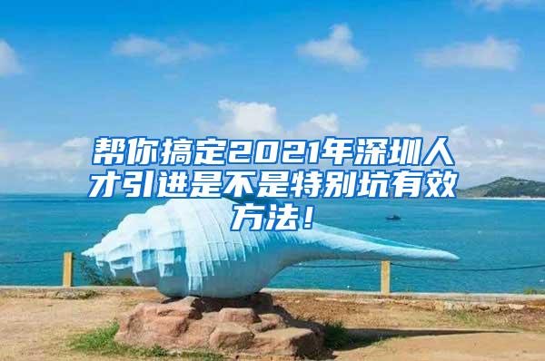 帮你搞定2021年深圳人才引进是不是特别坑有效方法！