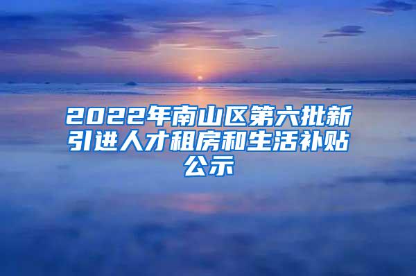 2022年南山区第六批新引进人才租房和生活补贴公示