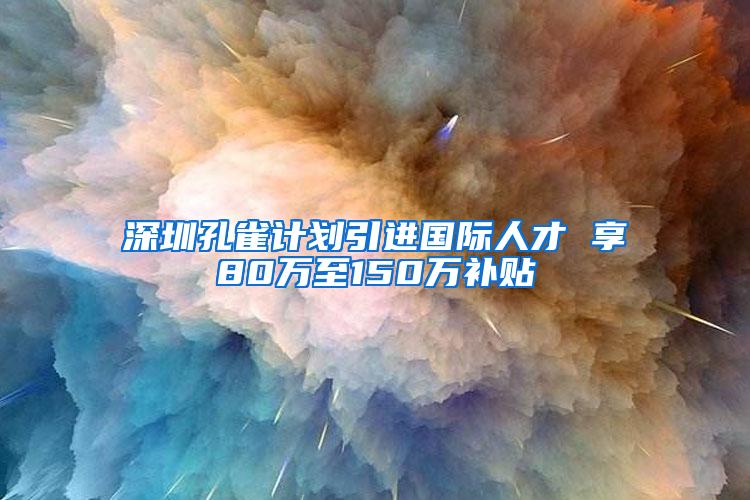 深圳孔雀计划引进国际人才 享80万至150万补贴