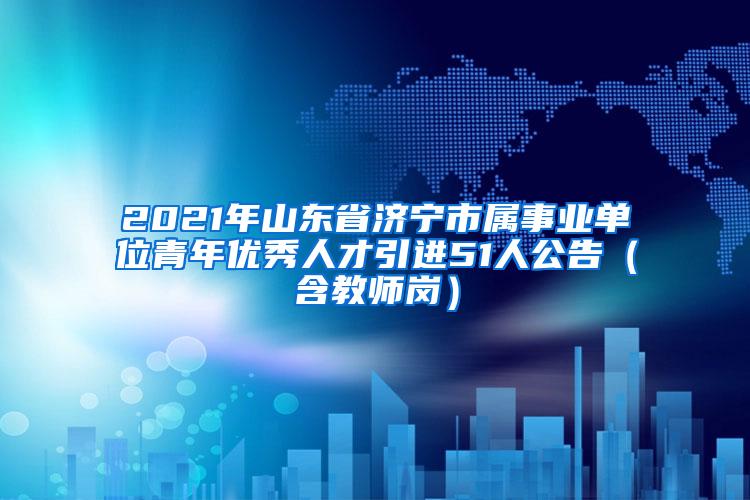 2021年山东省济宁市属事业单位青年优秀人才引进51人公告（含教师岗）