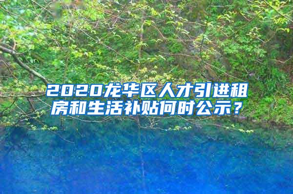 2020龙华区人才引进租房和生活补贴何时公示？