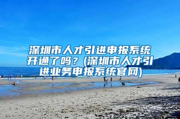 深圳市人才引进申报系统开通了吗？(深圳市人才引进业务申报系统官网)