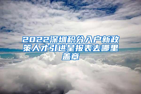 2022深圳积分入户新政策人才引进呈报表去哪里盖章