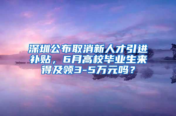 深圳公布取消新人才引进补贴，6月高校毕业生来得及领3-5万元吗？