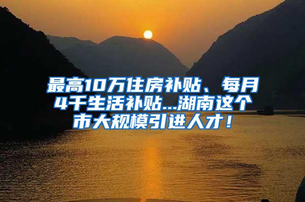 最高10万住房补贴、每月4千生活补贴...湖南这个市大规模引进人才！