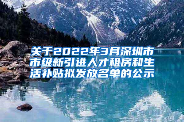 关于2022年3月深圳市市级新引进人才租房和生活补贴拟发放名单的公示