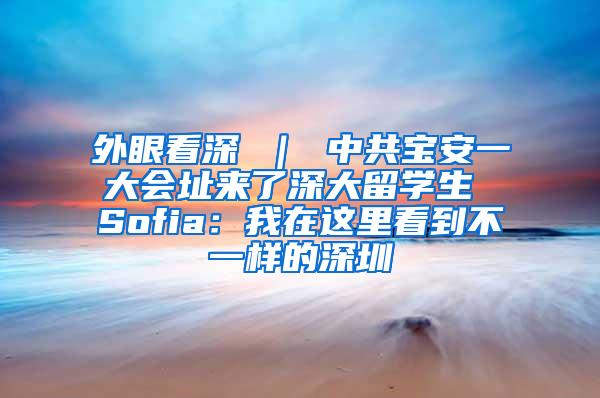 外眼看深 ｜ 中共宝安一大会址来了深大留学生 Sofia：我在这里看到不一样的深圳