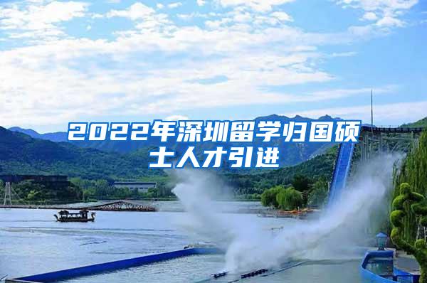 2022年深圳留学归国硕士人才引进