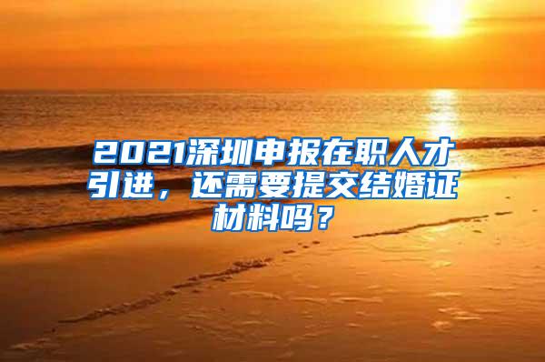 2021深圳申报在职人才引进，还需要提交结婚证材料吗？