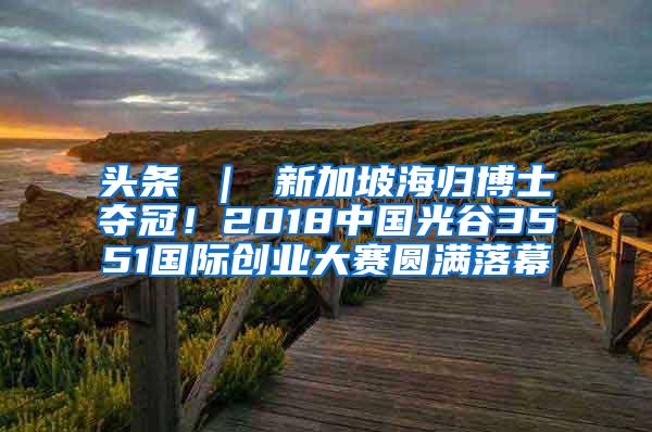 头条 ｜ 新加坡海归博士夺冠！2018中国光谷3551国际创业大赛圆满落幕