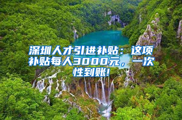 深圳人才引进补贴：这项补贴每人3000元，一次性到账!