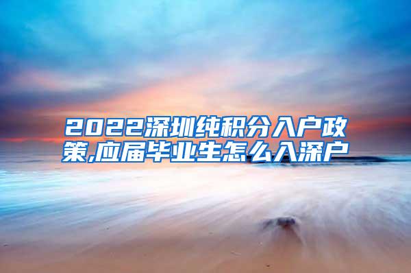 2022深圳纯积分入户政策,应届毕业生怎么入深户