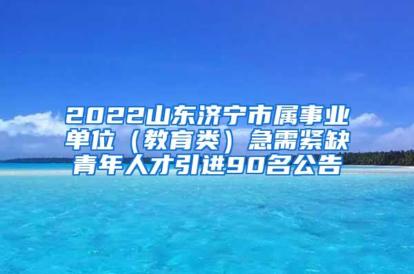 2022山东济宁市属事业单位（教育类）急需紧缺青年人才引进90名公告