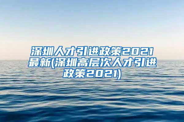 深圳人才引进政策2021最新(深圳高层次人才引进政策2021)