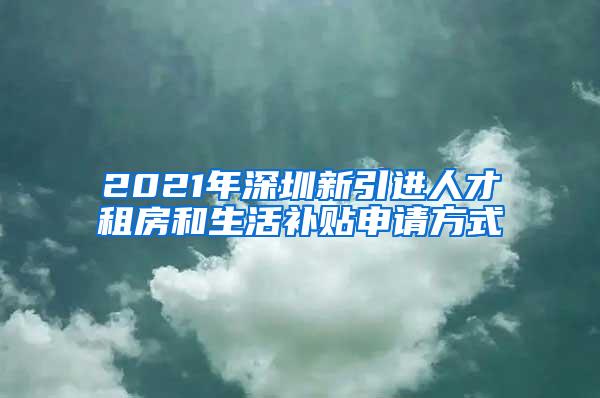 2021年深圳新引进人才租房和生活补贴申请方式