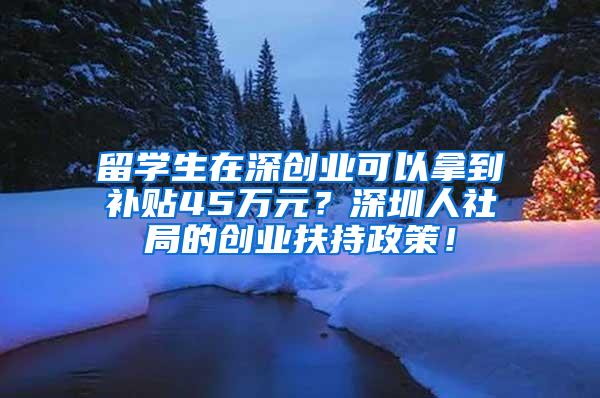 留学生在深创业可以拿到补贴45万元？深圳人社局的创业扶持政策！